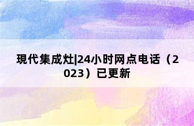 現代集成灶|24小时网点电话（2023）已更新